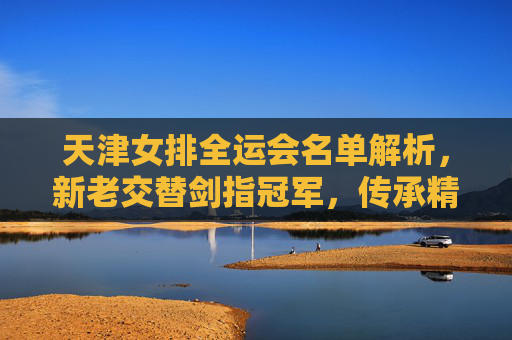 天津女排全运会名单解析,新老交替剑指冠军,传承精神再启征程,天津女排全运会名单,新老交替剑指冠军,传承精神再启征程