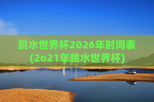跳水世界杯2026年时间表(2o21年跳水世界杯)