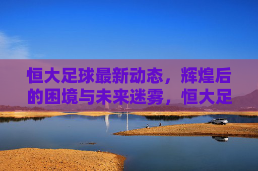 恒大足球最新动态，辉煌后的困境与未来迷雾，恒大足球最新动态，辉煌后的困境与未来迷雾
