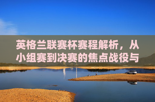 英格兰联赛杯赛程解析，从小组赛到决赛的焦点战役与晋级之路，英格兰联赛杯赛程解析，小组赛到决赛的焦点战与晋级路