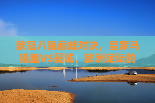 欧冠八强巅峰对决，皇家马德里VS曼城，欧洲足坛的矛与盾终极较量，欧冠八强战，皇马VS曼城，矛与盾的巅峰对决