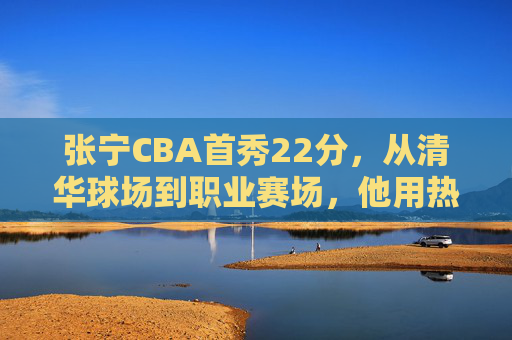 张宁CBA首秀22分,从清华球场到职业赛场,他用热血书写逆袭宣言,张宁首秀22分书写热血逆袭,从清华球场到职业赛场