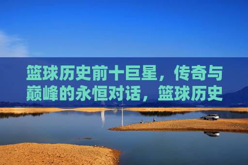 篮球历史前十巨星，传奇与巅峰的永恒对话，篮球历史前十巨星，传奇与巅峰的永恒对话