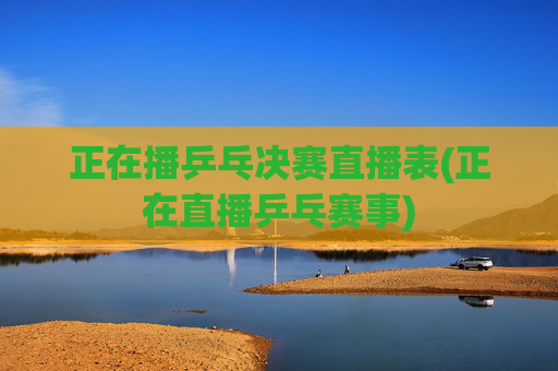 正在播乒乓决赛直播表(正在直播乒乓赛事)