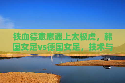 铁血德意志遇上太极虎，韩国女足vs德国女足，技术与力量的亚洲对话，铁血德意志遇上太极虎，女足技术与力量的亚洲对话