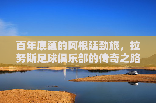 百年底蕴的阿根廷劲旅,拉努斯足球俱乐部的传奇之路,百年底蕴铸就传奇,拉努斯足球俱乐部的阿根廷劲旅之路