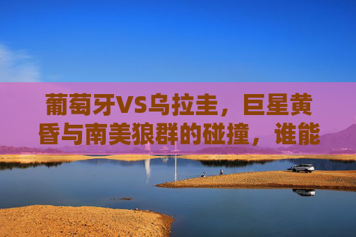 葡萄牙VS乌拉圭,巨星黄昏与南美狼群的碰撞,谁能挺进下一轮?葡萄牙乌拉圭,巨星黄昏VS南美狼群,谁能挺进下一轮?
