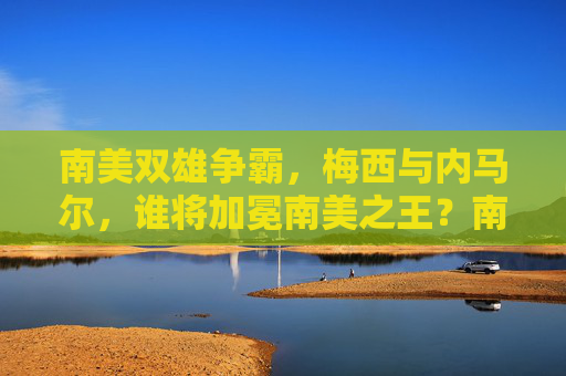 南美双雄争霸，梅西与内马尔，谁将加冕南美之王？南美双雄争霸，梅西与内马尔谁加冕南美之王？