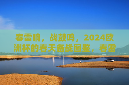 春雷响,战鼓鸣,2024欧洲杯的春天备战图鉴,春雷响战鼓鸣,2024欧洲杯春日备战图鉴