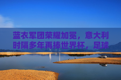 蓝衣军团荣耀加冕，意大利时隔多年再捧世界杯，足球王国再添传奇，蓝衣军团时隔多年再捧世界杯，足球王国荣耀加冕传奇