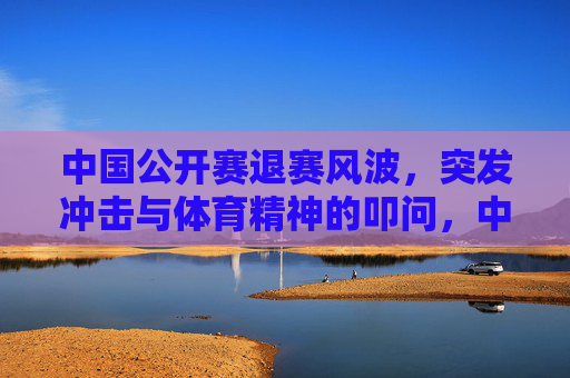 中国公开赛退赛风波,突发冲击与体育精神的叩问,中国公开赛退赛风波,突发冲击与体育精神的叩问