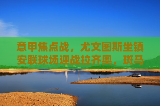 意甲焦点战，尤文图斯坐镇安联球场迎战拉齐奥，斑马军团剑指三分，意甲焦点战，尤文图斯坐镇安联球场迎战拉齐奥剑指三分