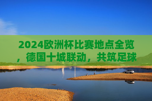 2024欧洲杯比赛地点全览,德国十城联动,共筑足球盛宴,2024欧洲杯,德国十城联动,足球盛宴全览