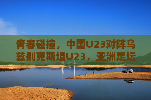 青春碰撞,中国U23对阵乌兹别克斯坦U23,亚洲足坛的未来之战,青春碰撞,中国U23对阵乌兹别克斯坦U23,亚洲足坛未来之战