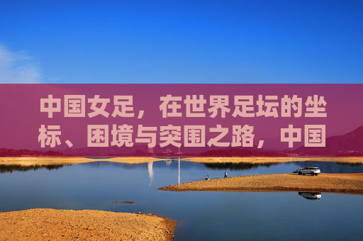 中国女足,在世界足坛的坐标、困境与突围之路,中国女足,世界坐标、困境与突围之路