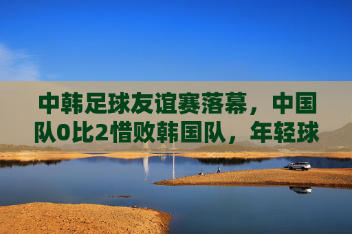 中韩足球友谊赛落幕,中国队0比2惜败韩国队,年轻球员获锻炼价值,中韩足球友谊赛,中国队0比2惜败,年轻球员获锻炼价值