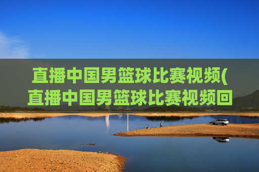 直播中国男篮球比赛视频(直播中国男篮球比赛视频回放)