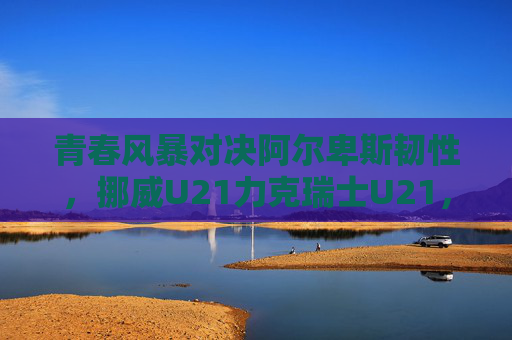 青春风暴对决阿尔卑斯韧性，挪威U21力克瑞士U21，欧青赛小组赛上演北欧与南欧的激情碰撞，青春风暴对决阿尔卑斯韧性，挪威U21力克瑞士U21欧青赛上演北欧南欧激情碰撞