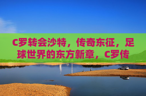 C罗转会沙特，传奇东征，足球世界的东方新章，C罗传奇东征，开启足球东方新章