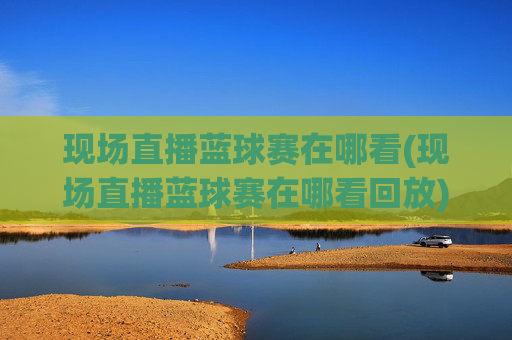 现场直播蓝球赛在哪看(现场直播蓝球赛在哪看回放)现场直播篮球赛观看及回放指南