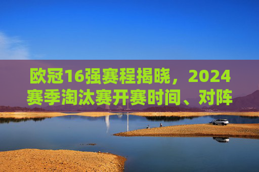 欧冠16强赛程揭晓,2024赛季淘汰赛开赛时间、对阵及看点全解析,欧冠16强赛程揭晓,2024赛季淘汰赛开赛时间、对阵及看点全解析
