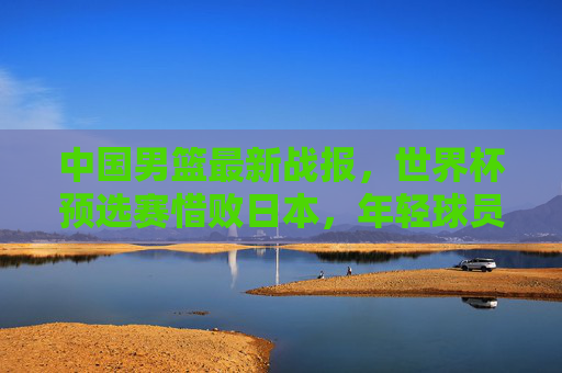 中国男篮最新战报,世界杯预选赛惜败日本,年轻球员成长与问题并存