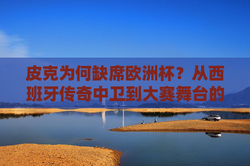 皮克为何缺席欧洲杯？从西班牙传奇中卫到大赛舞台的遗憾告别，皮克缺席欧洲杯，西班牙传奇中卫的遗憾告别