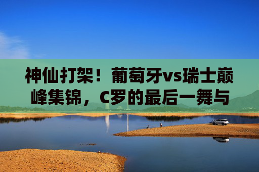 神仙打架！葡萄牙vs瑞士巅峰集锦，C罗的最后一舞与瑞士的青春风暴，神仙打架！葡萄牙vs瑞士巅峰集锦，C罗最后一舞对决瑞士青春风暴