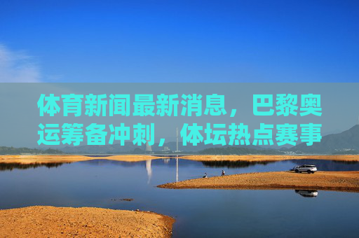 体育新闻最新消息,巴黎奥运筹备冲刺,体坛热点赛事全面扫描,巴黎奥运冲刺在即,体坛热点赛事全扫描