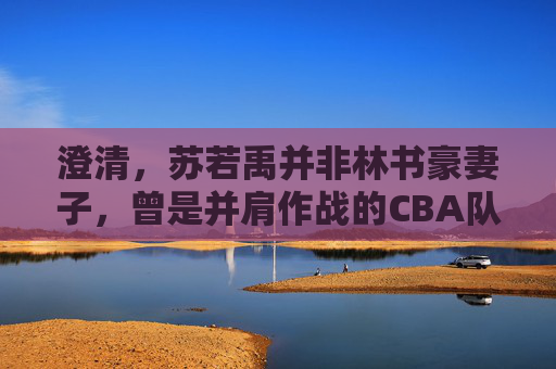澄清,苏若禹并非林书豪妻子,曾是并肩作战的CBA队友,澄清,苏若禹非林书豪妻子,系CBA队友