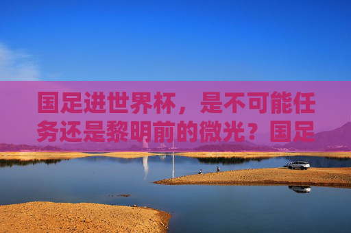 国足进世界杯，是不可能任务还是黎明前的微光？国足进世界杯，绝无可能还是黎明微光？