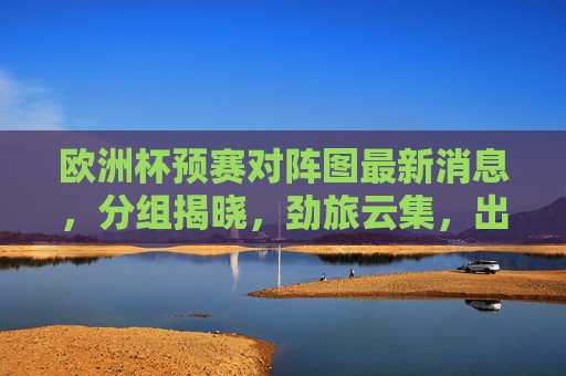 欧洲杯预赛对阵图最新消息，分组揭晓，劲旅云集，出线形势悬念丛生，欧洲杯预赛分组揭晓劲旅云集出线形势悬念丛生