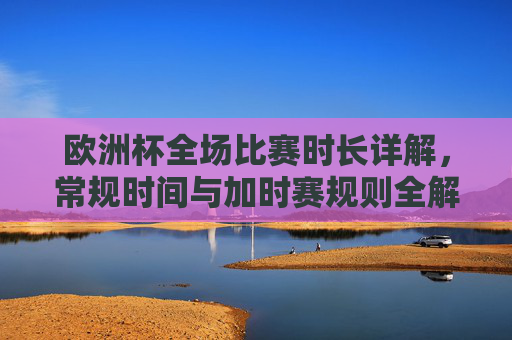 欧洲杯全场比赛时长详解，常规时间与加时赛规则全解析，欧洲杯全场比赛时长规则，常规时间与加时赛详解