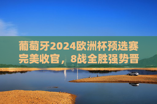葡萄牙2024欧洲杯预选赛完美收官，8战全胜强势晋级，C罗领衔群星闪耀正赛舞台，葡萄牙8战全胜强势晋级2024欧洲杯正赛 C罗领衔群星闪耀