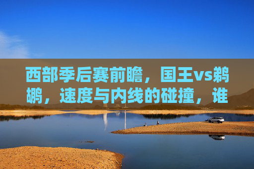 西部季后赛前瞻，国王vs鹈鹕，速度与内线的碰撞，谁能笑到最后？西部季后赛前瞻，国王速度对决鹈鹕内线，谁能笑到最后？