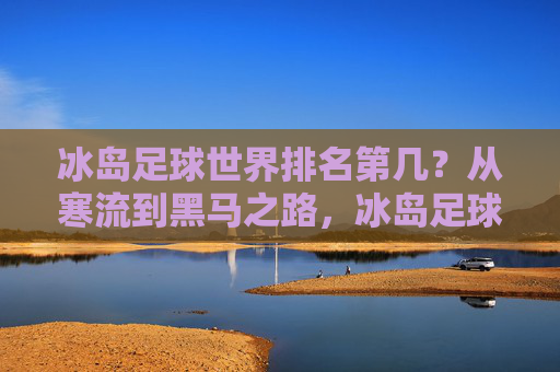 冰岛足球世界排名第几？从寒流到黑马之路，冰岛足球，从寒流到黑马的世界排名之路