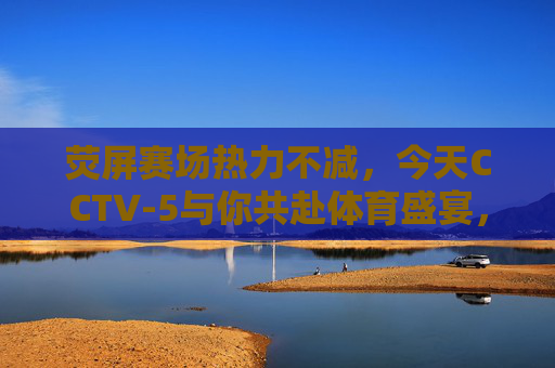 荧屏赛场热力不减，今天CCTV-5与你共赴体育盛宴，CCTV-5荧屏赛场热力不减，共赴体育盛宴