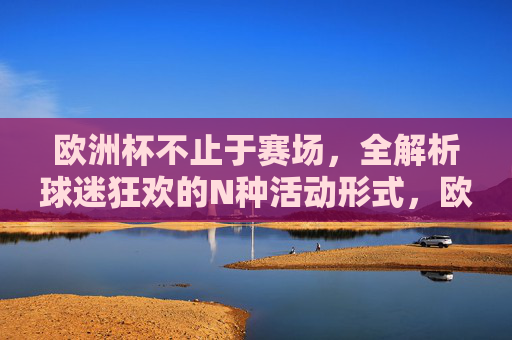 欧洲杯不止于赛场，全解析球迷狂欢的N种活动形式，欧洲杯不止赛场，球迷狂欢N种活动全解析