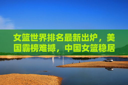 女篮世界排名最新出炉,美国霸榜难撼,中国女篮稳居前十,女篮世界排名最新出炉,美国霸榜难撼,中国女篮稳居前十