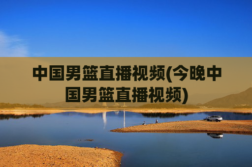 中国男篮直播视频(今晚中国男篮直播视频)