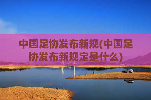 中国足协发布新规(中国足协发布新规定是什么)