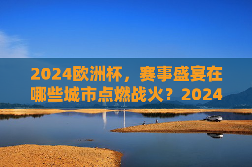 2024欧洲杯，赛事盛宴在哪些城市点燃战火？2024欧洲杯，赛事盛宴在哪些城市点燃？