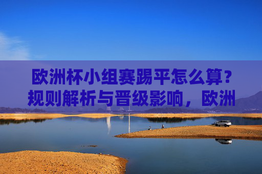欧洲杯小组赛踢平怎么算？规则解析与晋级影响，欧洲杯小组赛踢平规则解析与晋级影响