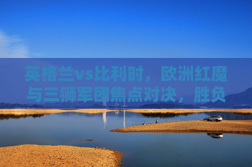 英格兰vs比利时，欧洲红魔与三狮军团焦点对决，胜负预测与关键看点，英格兰vs比利时，欧洲红魔与三狮军团焦点对决，胜负预测看点