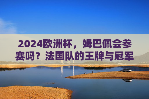 2024欧洲杯，姆巴佩会参赛吗？法国队的王牌与冠军梦，2024欧洲杯，姆巴佩领衔法国王牌，剑指冠军梦