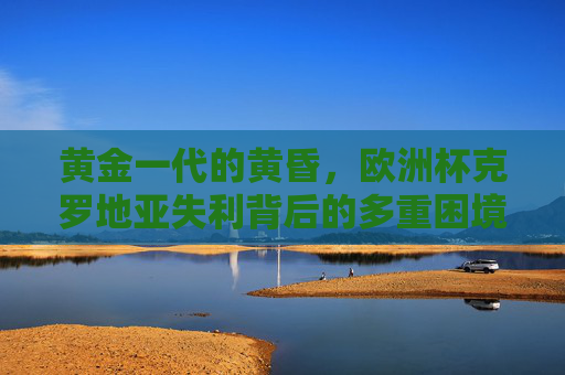黄金一代的黄昏，欧洲杯克罗地亚失利背后的多重困境，黄金一代的黄昏，克罗地亚欧洲杯失利的多重困境