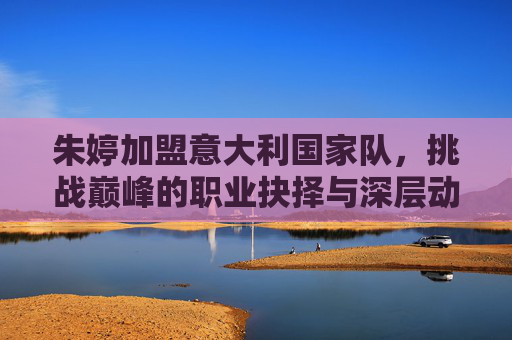朱婷加盟意大利国家队，挑战巅峰的职业抉择与深层动因，朱婷加盟意大利国家队，巅峰挑战的职业抉择动因