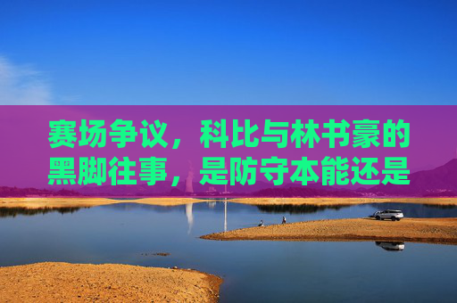 赛场争议,科比与林书豪的黑脚往事,是防守本能还是巨星暗战?科比林书豪黑脚争议,防守本能还是巨星暗战?