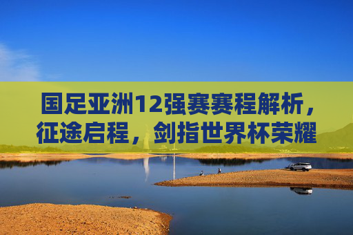 国足亚洲12强赛赛程解析，征途启程，剑指世界杯荣耀，国足亚洲12强赛赛程解析，征途启程剑指世界杯荣耀