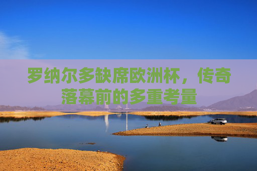 罗纳尔多缺席欧洲杯,传奇落幕前的多重考量